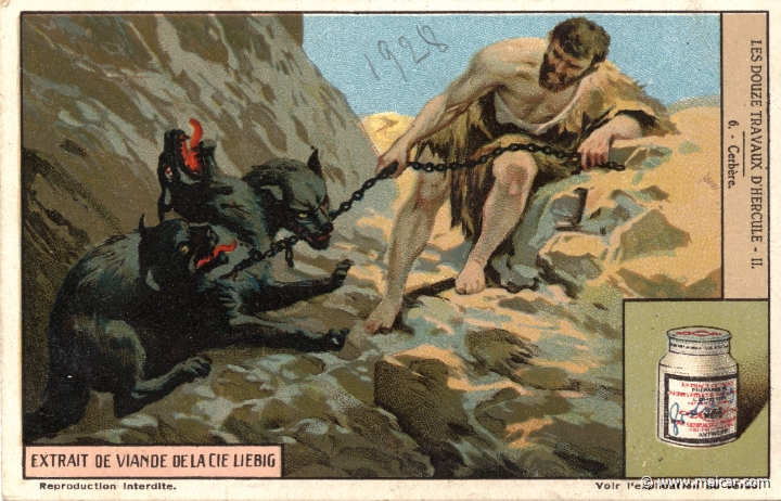 liebher2.6.jpg - liebher2.6: Finally Eurystheus imposed on Heracles a twelfth labour: to bring Hades' three-headed dog Cerberus from the Underworld. Having descended to the nether world, Heracles asked Hades for Cerberus, and the god replied that he could take it if he could master it without weapons. So finding the three-headed hound at the gates of the river Acheron, he grasped it without relaxing his grip, and although the dragon in Cerberus' tail bit him, he at last gained control over the brute. Heracles returned to this world through an exit at Troezen, and after showing the hound to Eurystheus, he carried it back to the Underworld. Liebig sets.